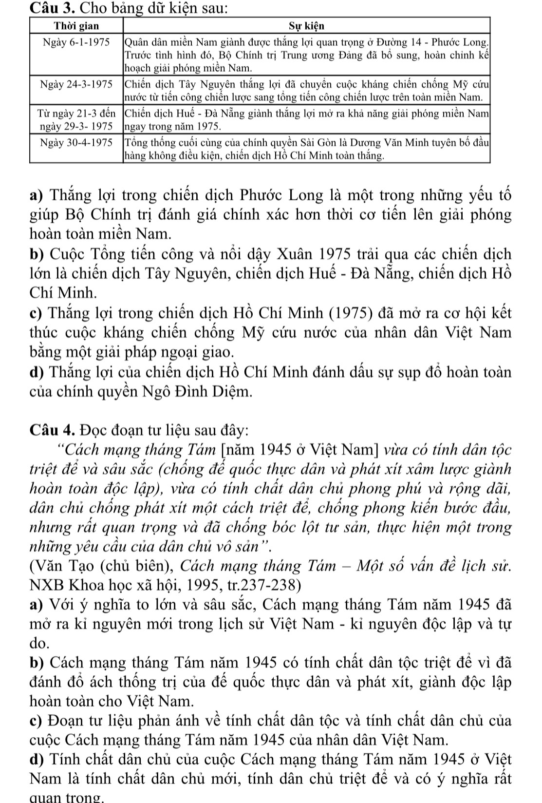 Cho bảng dữ kiện sau:
a) Thắng lợi trong chiến dịch Phước Long là một trong những yếu tố
giúp Bộ Chính trị đánh giá chính xác hơn thời cơ tiến lên giải phóng
hoàn toàn miền Nam.
b) Cuộc Tổng tiến công và nổi dậy Xuân 1975 trải qua các chiến dịch
lớn là chiến dịch Tây Nguyên, chiến dịch Huế - Đà Nẵng, chiến dịch Hồ
Chí Minh.
c) Thắng lợi trong chiến dịch Hồ Chí Minh (1975) đã mở ra cơ hội kết
thúc cuộc kháng chiến chống Mỹ cứu nước của nhân dân Việt Nam
bằng một giải pháp ngoại giao.
d) Thắng lợi của chiến dịch Hồ Chí Minh đánh dấu sự sụp đồ hoàn toàn
của chính quyền Ngô Đình Diệm.
Câu 4. Đọc đoạn tư liệu sau đây:
*Cách mạng tháng Tám [năm 1945 ở Việt Nam] vừa có tính dân tộc
triệt để và sâu sắc (chống đế quốc thực dân và phát xít xâm lược giành
hoàn toàn độc lập), vừa có tính chất dân chủ phong phú và rộng dãi,
dân chủ chống phát xít một cách triệt để, chống phong kiến bước đầu,
nhưng rất quan trọng và đã chống bóc lột tư sản, thực hiện một trong
những yêu cầu của dân chủ vô sản''.
(Văn Tạo (chủ biên), Cách mạng tháng Tám - Một số vấn đề lịch sử.
NXB Khoa học xã hội, 1995, tr.237-238)
a) Với ý nghĩa to lớn và sâu sắc, Cách mạng tháng Tám năm 1945 đã
mở ra kỉ nguyên mới trong lịch sử Việt Nam - kỉ nguyên độc lập và tự
do.
b) Cách mạng tháng Tám năm 1945 có tính chất dân tộc triệt để vì đã
đánh đổ ách thống trị của đế quốc thực dân và phát xít, giành độc lập
hoàn toàn cho Việt Nam.
c) Đoạn tư liệu phản ánh về tính chất dân tộc và tính chất dân chủ của
cuộc Cách mạng tháng Tám năm 1945 của nhân dân Việt Nam.
d) Tính chất dân chủ của cuộc Cách mạng tháng Tám năm 1945 ở Việt
Nam là tính chất dân chủ mới, tính dân chủ triệt để và có ý nghĩa rất
quan trong