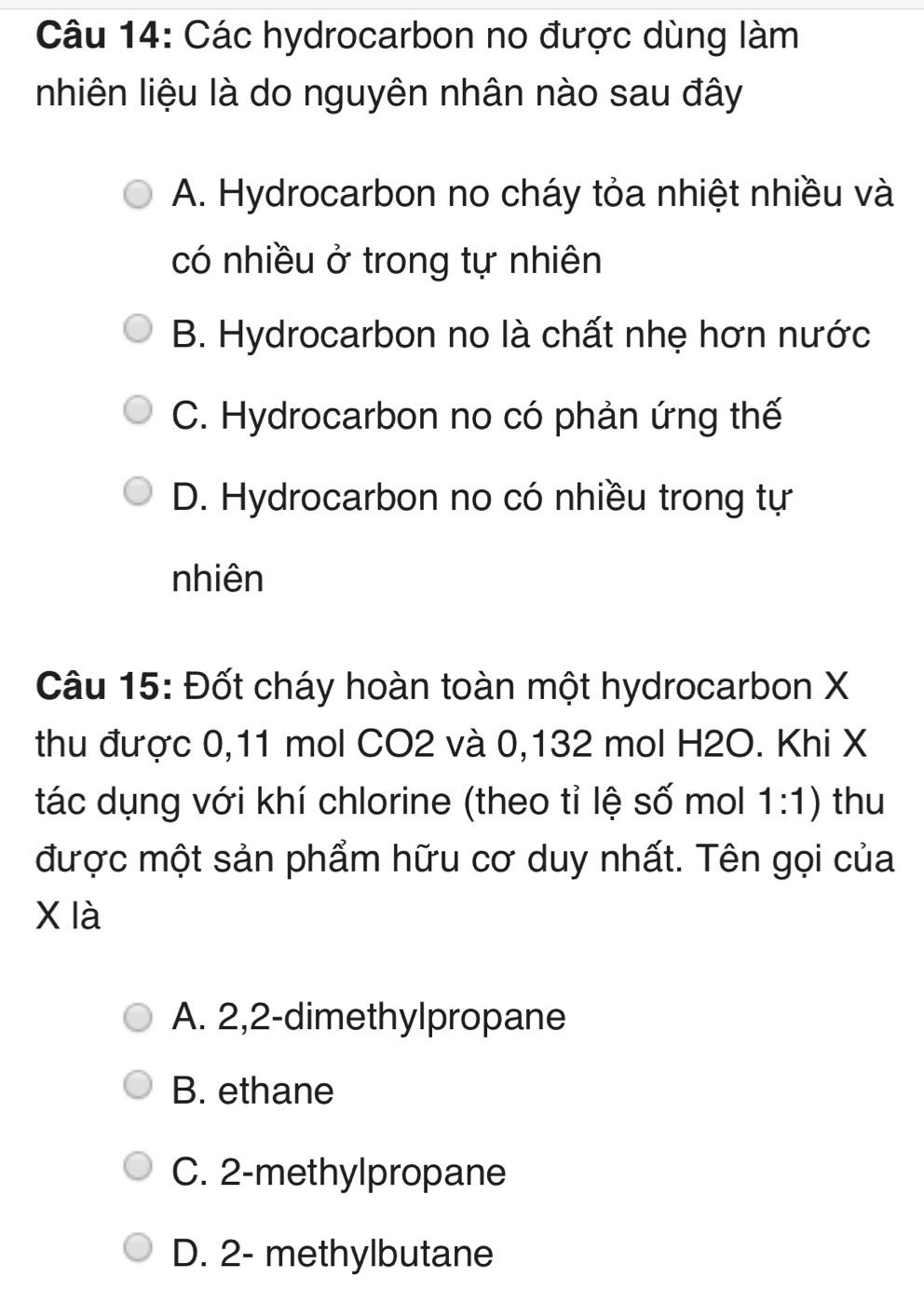 Các hydrocarbon no được dùng làm
nhiên liệu là do nguyên nhân nào sau đây
A. Hydrocarbon no cháy tỏa nhiệt nhiều và
có nhiều ở trong tự nhiên
B. Hydrocarbon no là chất nhẹ hơn nước
C. Hydrocarbon no có phản ứng thế
D. Hydrocarbon no có nhiều trong tự
nhiên
Câu 15: Đốt cháy hoàn toàn một hydrocarbon X
thu được 0,11 mol CO2 và 0,132 mol H2O. Khi X
tác dụng với khí chlorine (theo tỉ lệ số mol 1:1) thu
được một sản phẩm hữu cơ duy nhất. Tên gọi của
X là
A. 2, 2 -dimethylpropane
B. ethane
C. 2 -methylpropane
D. 2 - methylbutane