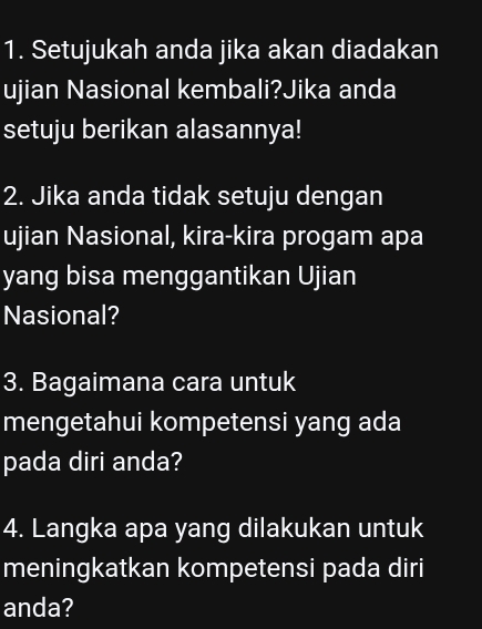 Setujukah anda jika akan diadakan 
ujian Nasional kembali?Jika anda 
setuju berikan alasannya! 
2. Jika anda tidak setuju dengan 
ujian Nasional, kira-kira progam apa 
yang bisa menggantikan Ujian 
Nasional? 
3. Bagaimana cara untuk 
mengetahui kompetensi yang ada 
pada diri anda? 
4. Langka apa yang dilakukan untuk 
meningkatkan kompetensi pada diri 
anda?