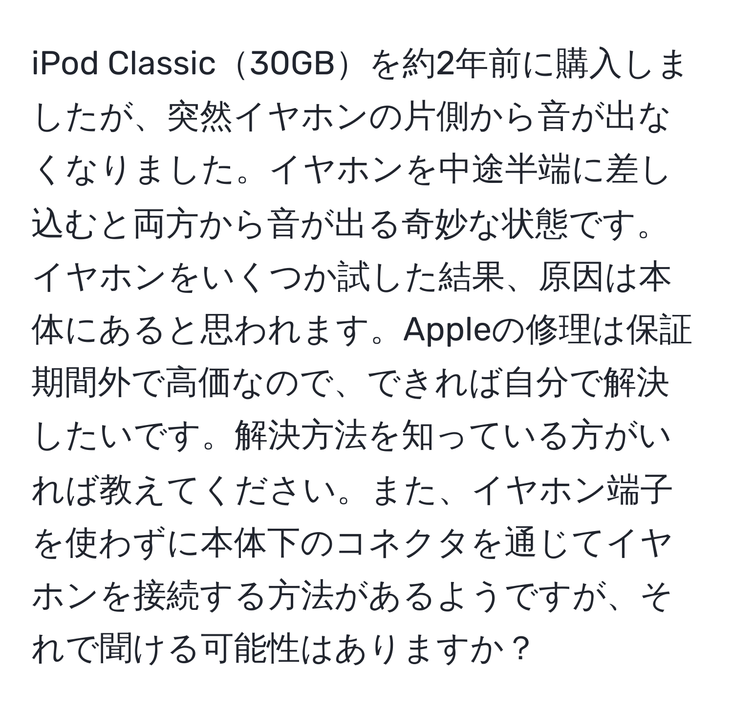 iPod Classic30GBを約2年前に購入しましたが、突然イヤホンの片側から音が出なくなりました。イヤホンを中途半端に差し込むと両方から音が出る奇妙な状態です。イヤホンをいくつか試した結果、原因は本体にあると思われます。Appleの修理は保証期間外で高価なので、できれば自分で解決したいです。解決方法を知っている方がいれば教えてください。また、イヤホン端子を使わずに本体下のコネクタを通じてイヤホンを接続する方法があるようですが、それで聞ける可能性はありますか？