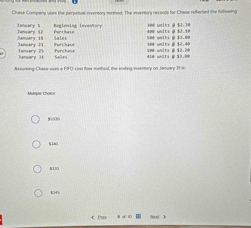 unting for Recelvables and Inve
Saved
Chase Company uses the perpetual inventory method. The inventory records for Chase reflected the following
January 1 Beginning inventory 300 units @ $2.30
January 12 Purchase 400 units @ $2.10
January 18 Sales 500 units @ $3.80
January 21 Purchase 300 units @ $2.40
47 January 25 Purchase 100 units ; @ $2.20
January 31 Sales 450 units @ $3.80
Assuming Chase uses a FIFO cost flow method, the ending inventory on January 31 is:
Multiple Choice
$1,020.
$340.
$330.
$345.
Prev 6 of 10 Next