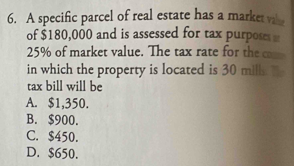 A specific parcel of real estate has a market vah
of $180,000 and is assessed for tax purposes a
25% of market value. The tax rate for the c
in which the property is located is 30 mills.
tax bill will be
A. $1,350.
B. $900.
C. $450.
D. $650.