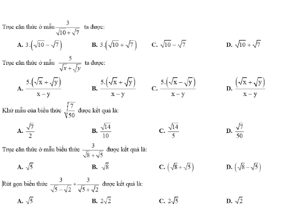 Trục căn thức ở mẫu  3/sqrt(10)+sqrt(7)  ta được:
A. 3.| (sqrt(10)-sqrt(7)) B. 3.(sqrt(10)+sqrt(7)) C. sqrt(10)-sqrt(7) D. sqrt(10)+sqrt(7)
Trục căn thức ở mẫu  5/sqrt(x)+sqrt(y)  ta được:
A.  (5.(sqrt(x)+sqrt(y)))/x-y  B.  (5.(sqrt(x)+sqrt(y)))/x-y  C.  (5.(sqrt(x)-sqrt(y)))/x-y  D.  ((sqrt(x)+sqrt(y)))/x-y 
Khử mẫu của biểu thức sqrt(frac 7)50 được kết quả là:
A.  sqrt(7)/2  B.  sqrt(14)/10  C.  sqrt(14)/5  D.  sqrt(7)/50 
Trục căn thức ở mẫu biểu thức  3/sqrt(8)+sqrt(5)  được kết quả là:
A. sqrt(5) B. sqrt(8) C. (sqrt(8)+sqrt(5)) D. (sqrt(8)-sqrt(5))
Rút gọn biểu thức  3/sqrt(5)-sqrt(2) + 3/sqrt(5)+sqrt(2)  được kết quả là:
A. sqrt(5) B. 2sqrt(2) C. 2sqrt(5) D. sqrt(2)