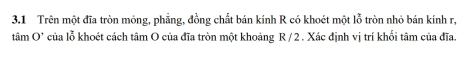 3.1 Trên một đĩa tròn mông, phẳng, đồng chất bán kính R có khoét một lỗ tròn nhỏ bán kính r,
tan O° của lỗ khoét cách tâm O của đĩa tròn một khoảng R /2 . Xác định vị trí khối tâm của đĩa.