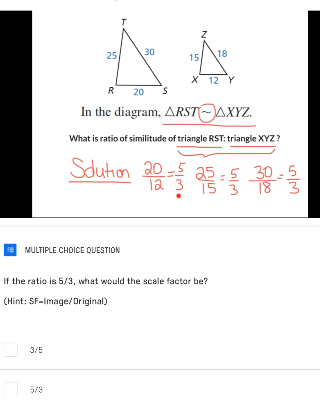 In the diagram, △ RSTsim △ XYZ. 
What is ratio of similitude of triangle RST : triangle XYZ ?
MULTIPLE CHOICE QUESTION
If the ratio is 5/3, what would the scale factor be?
(Hint: SF= Image/Original)
3/5
5/3