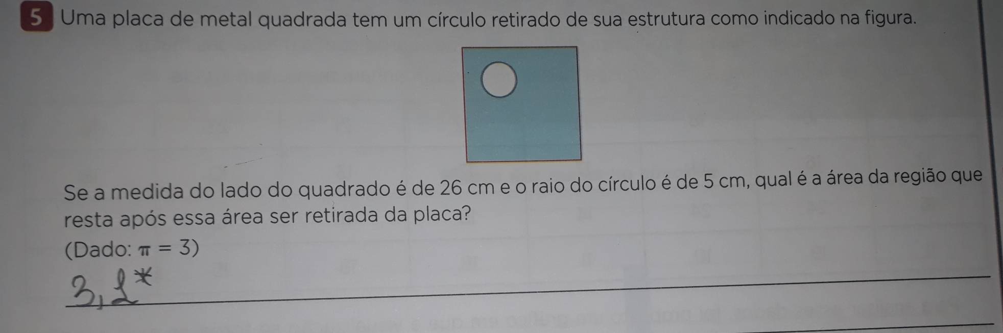 Uma placa de metal quadrada tem um círculo retirado de sua estrutura como indicado na figura. 
Se a medida do lado do quadrado é de 26 cm e o raio do círculo é de 5 cm, qual é a área da região que 
resta após essa área ser retirada da placa? 
(Dado: π =3)