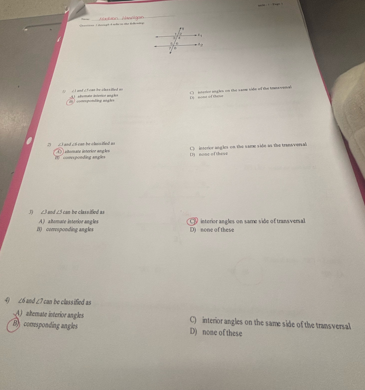 through 4 refer to the following
1) ∠1 and ∠ 5c. an be classified as
A) alternate interior angles C) interior angles on the same side of the transversal
B) corresponding angles D) none of these
2) ∠3 and ∠ 6can be classified as
A) alternate interior angles C) interior angles on the same side as the transversal
B) corresponding angles D) none of these
3) ∠ 3 and ∠ 5ca n be classified as
A) alternate interior angles C interior angles on same side oftransversal
B) corresponding angles D) none of these
4 ∠ 6 and ∠ 7 can be classified as
A) alternate interior angles C) interior angles on the same side of the transversal
B corresponding angles D) none of these