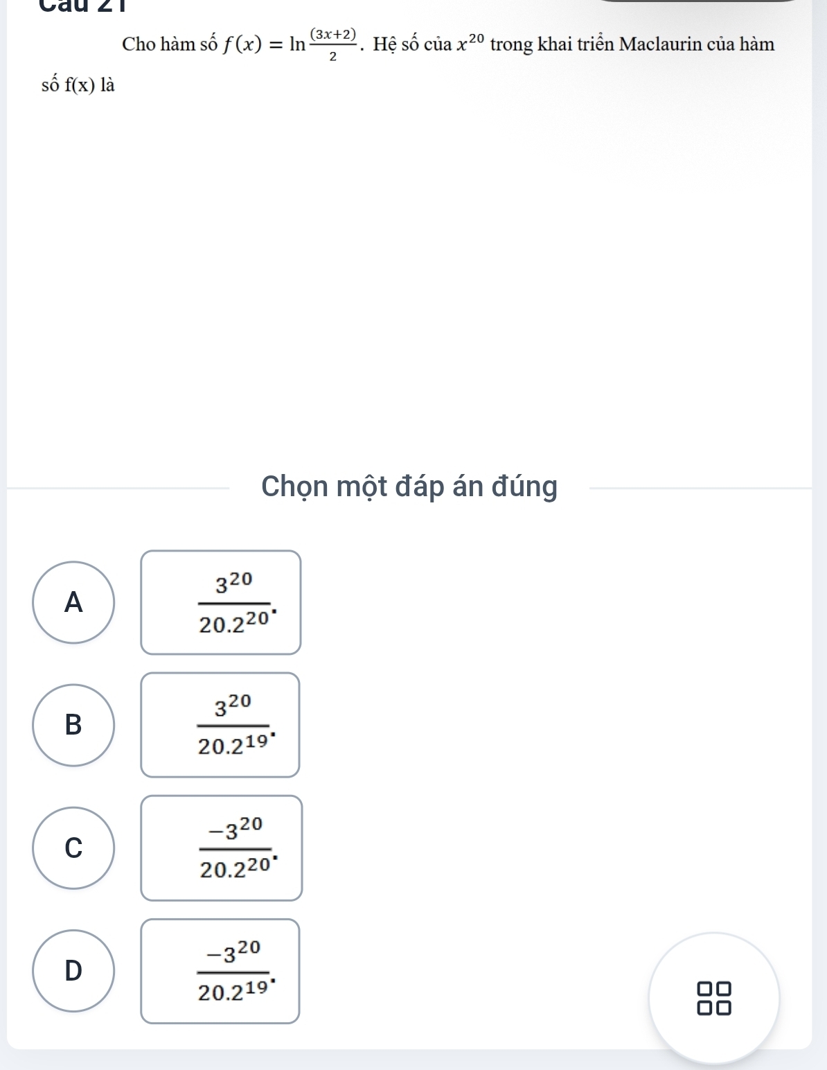 Cau 21
Cho hàm số f(x)=ln  ((3x+2))/2 . Hệ số của x^(20) trong khai triển Maclaurin của hàm
số f(x) là
Chọn một đáp án đúng
A
 3^(20)/20.2^(20) .
B
 3^(20)/20.2^(19) .
C
 (-3^(20))/20.2^(20) .
D
 (-3^(20))/20.2^(19) .