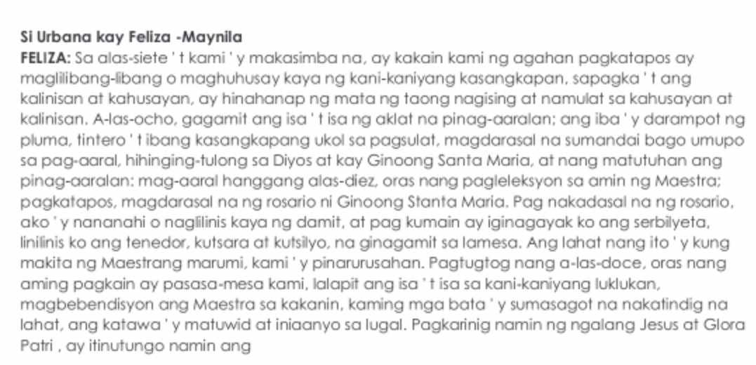 Si Urbana kay Feliza -Maynila
FELIZA: Sa alas-siete 't kami' y makasimba na, ay kakain kami ng agahan pagkatapos ay
maglilibang-libang o maghuhusay kaya ng kani-kaniyang kasangkapan, sapagka ' t ang
kalinisan at kahusayan, ay hinahanap ng mata ng taong nagising at namulat sa kahusayan at
kalinisan. A-las-ocho, gagamit ang isa ' t isa ng aklat na pinag-aaralan; ang iba ' y darampot ng
pluma, tintero ' t ibang kasangkapang ukol sa pagsulat, magdarasal na sumandai bago umupo
sa pag-aaral, hihinging-tulong sa Diyos at kay Ginoong Santa Maria, at nang matutuhan ang
pinag-aaralan: mag-aaral hanggang alas-diez, oras nang pagleleksyon sa amin ng Maestra;
pagkatapos, magdarasal na ng rosario ni Ginoong Stanta Maria. Pag nakadasal na ng rosario,
ako ' y nananahi o naglilinis kaya ng damit, at pag kumain ay iginagayak ko ang serbilyeta,
linilinis ko ang tenedor, kutsara at kutsilyo, na ginagamit sa lamesa. Ang lahat nang ito ' y kung
makita ng Maestrang marumi, kami ' y pinarurusahan. Pagtugtog nang a-las-doce, oras nang
aming pagkain ay pasasa-mesa kami, lalapit ang isa ' t isa sa kani-kaniyang luklukan,
magbebendisyon ang Maestra sa kakanin, kaming mga bata ' y sumasagot na nakatindig na
lahat, ang katawa ' y matuwid at iniaanyo sa lugal. Pagkarinig namin ng ngalang Jesus at Glora
Patri , ay itinutungo namin ang