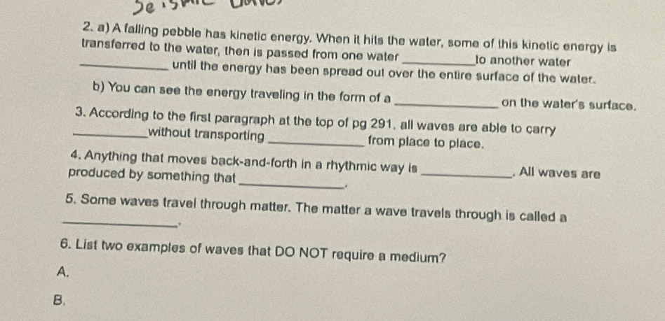 A falling pebble has kinetic energy. When it hits the water, some of this kinetic energy is 
_transferred to the water, then is passed from one water _to another water 
until the energy has been spread out over the entire surface of the water. 
b) You can see the energy traveling in the form of a _on the water's surface. 
_3. According to the first paragraph at the top of pg 291, all waves are able to carry 
without transporting _from place to place. 
4. Anything that moves back-and-forth in a rhythmic way is _. All waves are 
produced by something that 
_ 
. 
_ 
5. Some waves travel through matter. The matter a wave travels through is called a 
6. List two examples of waves that DO NOT require a medium? 
A. 
B.