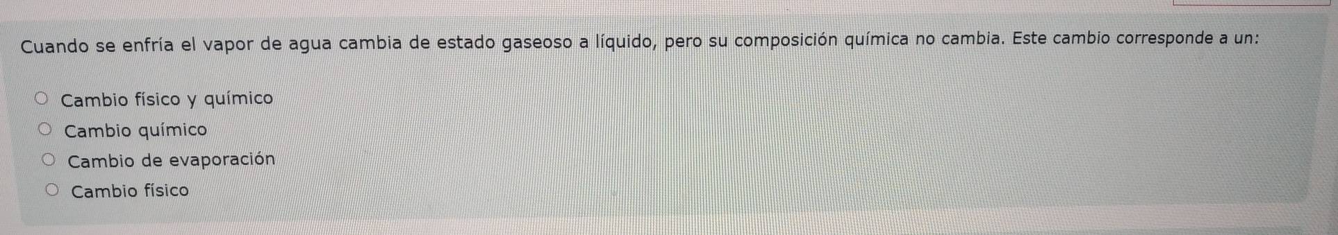 Cuando se enfría el vapor de agua cambia de estado gaseoso a líquido, pero su composición química no cambia. Este cambio corresponde a un:
Cambio físico y químico
Cambio químico
Cambio de evaporación
Cambio físico