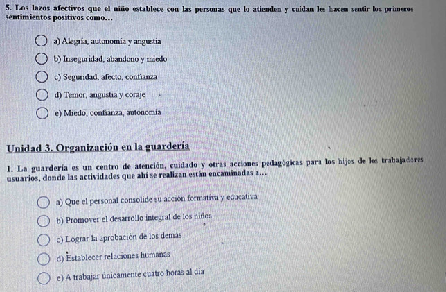 Los lazos afectivos que el niño establece con las personas que lo atienden y cuidan les hacen sentir los primeros
sentimientos positivos como.
a) Alegría, autonomía y angustia
b) Inseguridad, abandono y miedo
c) Seguridad, afecto, confianza
d) Temor, angustia y coraje
e) Miedo, confianza, autonomía
Unidad 3. Organización en la guardería
1. La guardería es un centro de atención, cuidado y otras acciones pedagógicas para los hijos de los trabajadores
usuarios, donde las actividades que ahí se realizan están encaminadas a…
a) Que el personal consolide su acción formativa y educativa
b) Promover el desarrollo integral de los niños
c) Lograr la aprobación de los demás
d) Establecer relaciones humanas
e) A trabajar únicamente cuatro horas al dia