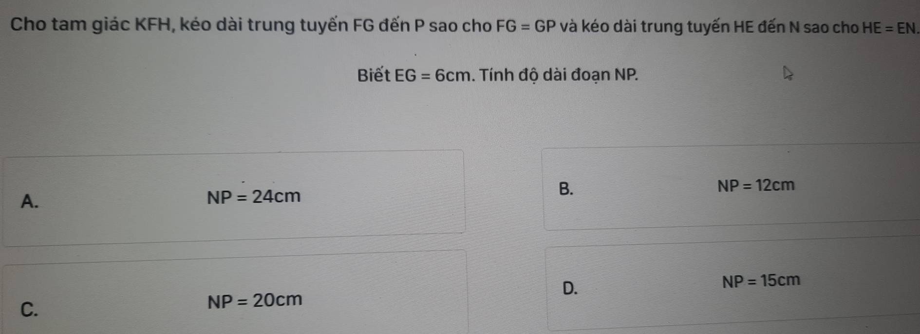 Cho tam giác KFH, kéo dài trung tuyến FG đến P sao cho FG=GP và kéo dài trung tuyến HE đến N sao cho HE=EN. 
Biết EG=6cm. Tính độ dài đoạn NP.
A.
NP=24cm
B.
NP=12cm
D.
NP=15cm
C.
NP=20cm