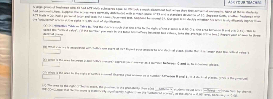 ASK YOUR TEACHER 
A large group of freshmen who all had ACT Math subscores equal to 20 took a math placement test when they first arrived at university. None of these students 
had personal tutors. Suppose the scores were normally distributed with a mean score of 75 and a standard deviation of 10. Suppose Seth, another freshman with
CTMath=20 , had a personal tutor and took the same placement test. Suppose he scored 97. Our goal is to decide whether his score is significantly higher than 
the "untutored" scores at the alpha = 0.05 level of significance. 
(a) In Interactive Table or Table B1 find the z-score such that the area to the right of the z-score is 0.05 (i.e. the area between 0 and z is 0.45). This is 
called the "critical value". (If the number you seek in the table lies halfway between two values, take the average of the two.) Report your answer to three 
decimal places. 
(b) What z-score is associated with Seth's raw score of 97? Report your answer to one decimal place. (Note that it is larger than the critical value!) 
(c) What is the area between 0 and Seth's z-score? Express your answer as a number between 0 and 1, to 4 decimal places. 
(d) What is the area to the right of Seth's z-score? Express your answer as a number between 0 and 1, to 4 decimal places. (This is the p -value!) 
(e) The area to the right of Seth's score, the p -value, is the probability than a(n)-Select-vee student would score —Selec!—✔than Seth by chance. 
WE CONCLUDE that Seth's score is statistically significantly higher than the "untutored scores", at the alpha =0.05 level, because p<0.05