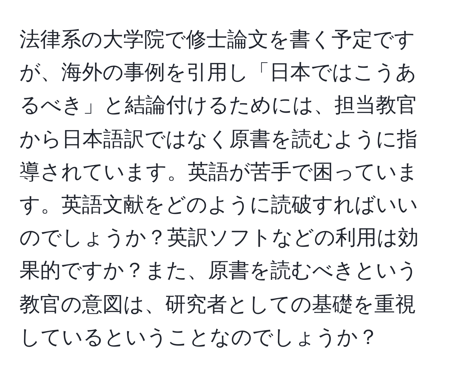 法律系の大学院で修士論文を書く予定ですが、海外の事例を引用し「日本ではこうあるべき」と結論付けるためには、担当教官から日本語訳ではなく原書を読むように指導されています。英語が苦手で困っています。英語文献をどのように読破すればいいのでしょうか？英訳ソフトなどの利用は効果的ですか？また、原書を読むべきという教官の意図は、研究者としての基礎を重視しているということなのでしょうか？