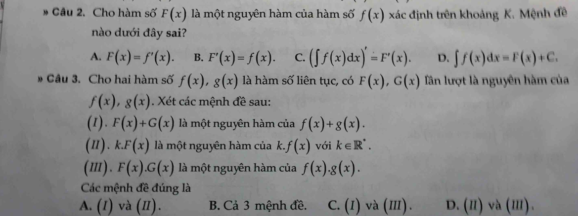 # Câu 2. Cho hàm số F(x) là một nguyên hàm của hàm số f(x) xác định trên khoảng K. Mệnh đề
nào dưới đây sai?
A. F(x)=f'(x). B. F'(x)=f(x). C. (∈t f(x)dx)'=F'(x). D. ∈t f(x)dx=F(x)+C. 
# Câu 3. Cho hai hàm số f(x), g(x) là hàm số liên tục, có F(x), G(x) Tần lượt là nguyên hàm của
f(x), g(x). Xét các mệnh đề sau:
(1). F(x)+G(x) là một nguyên hàm của f(x)+g(x). 
(π). k.F(x) là một nguyên hàm của k. f(x) với k∈ R^*. 
(m). F(x).G(x) là một nguyên hàm của f(x).g(x). 
Các mệnh đề đúng là
A. (I) và (II). B. Cả 3 mệnh đề. C. (I) và (III D. (H)va(III).