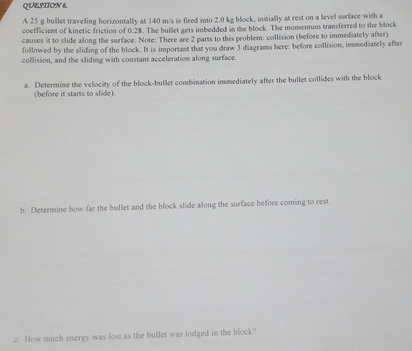 A 25 g bullet traveling horizontally at 140 m/s is fired into 2.0 kg block, initially at rest on a level surface with a 
coefficient of kinetic friction of 0.28. The bullet gets imbedded in the block. The momentum transferred to the block 
causes it to slide along the surface. Note: There are 2 parts to this problem: collision (before to immediately after) 
followed by the sliding of the block. It is important that you draw 3 diagrams here: before collision, immediately after 
collision, and the sliding with constant acceleration along surface. 
a. Determine the velocity of the block-bullet combination immediately after the bullet collides with the block 
(before it starts to slide). 
b. Determine how far the bullet and the block slide along the surface before coming to rest. 
c. How much energy was lost as the bullet was lodged in the block?