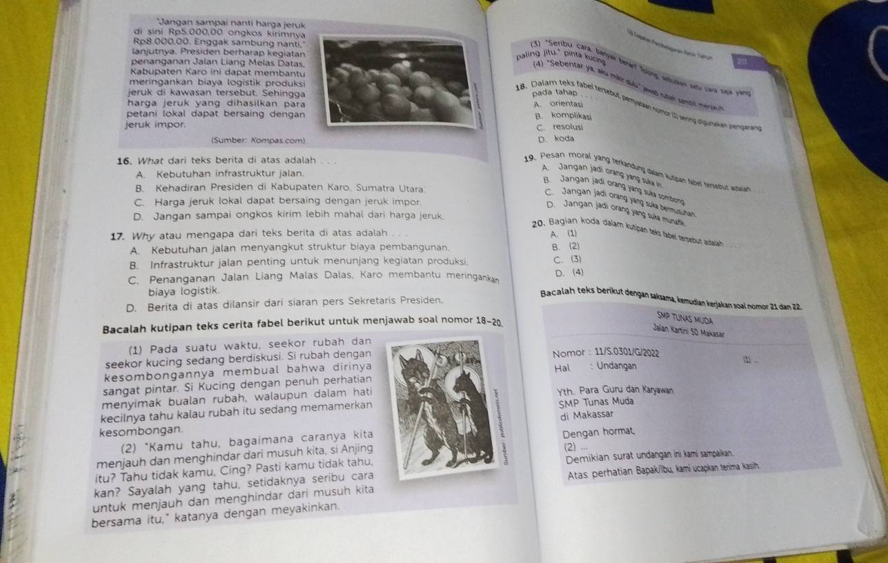 Jangan sampai nanti harga jeruk
di sini Rp5.000,00 ongkos kirimnya
Rp8.000.00. Enggak sambung nanti,"
1  aspen Pentbelageran tin Tahu
lanjutnya. Presiden berharap kegiatan
penanganan Jalan Liang Melas Datas
(3) *Seribu cara, banyak benár? Tolong, seburkan setu cara sajk 
Kabupaten Karo ini dapat membantu
paling jitu," pinta kucing (4) "Sebentar ya, aku miker duli" jwab rbah sambil meryjian
meringankan biaya logistik produksi
jeruk di kawasan tersebut. Sehinggapada tahap
harga jeruk yang dihasilkan para A. orientasi
18. Dalam teks fabel tersebut, peryalaan nomor (1) vering digunakan piengaram
petani lokal dapat bersaing dengan B. komplikasi
jeruk impor.
C. resolusi
(Sumber: Kompas.com)D. koda
16. What dari teks berita di atas adalah 、、
19. Pesan moral yang terlandung dalam kutipan fabel tersebut adallah
A. Kebutuhan infrastruktur jalan.
A. Jangan jadi orang ying suka in
B. Kehadiran Presiden di Kabupaten Karo, Sumatra Utara.
B. Jangan jadi orang yang suka sombong
C. Jangan jadi orang yang suía bermusuhan
C. Harga jeruk lokal dapat bersaing dengan jeruk impor.
D. Jangan jadi orang yang suka munati
D. Jangan sampai ongkos kirim lebih mahal dari harga jeruk.
20. Bagian koda dalam kutipan teks fabel tersebut adalah . 
17. Why atau mengapa dari teks berita di atas adalah A. (1)
A. Kebutuhan jalan menyangkut struktur biaya pembangunan. B. (2)
B. Infrastruktur jalan penting untuk menunjang kegiatan produksi. C. (3)
C. Penanganan Jalan Liang Malas Dalas, Karo membantu meringanka D. (4)
biaya logistik.
Bacalah teks berikut dengan saksama, kəmudian kerjakan soal nomór 21 dan 22
D. Berita di atas dilansir dari siaran pers Sekretaris Presiden.
SMP TUNAS MUDA
Bacalah kutipan teks cerita fabel berikut untuk menjawab soal nomor 18-20
Jalan Kartíni 50 Makasar
(1) Pada suatu waktu, seekor rubah dan
seekor kucing sedang berdiskusi. Si rubah dengan Nomor : 11/S.0301/G/2022
kesombongannya membual bahwa dirinyaHal : Undangan
1 ..
sangat pintar. Si Kucing dengan penuh perhatian
menyimak bualan rubah, walaupun dalam hati Yth. Para Guru dan Karyawan
kecilnya tahu kalau rubah itu sedang memamerkan SMP Tunas Muda
kesombongan.
(2) *Kamu tahu, bagaimana caranya kita di Makassar
menjauh dan menghindar dari musuh kita, si Anjing(2) ... Dengan hormat,
itu? Tahu tidak kamu, Cing? Pasti kamu tidak tahu, Demikian surat undangan ini kami sampaikan
kan? Sayalah yang tahu, setidaknya seribu cara
Atas perhatian Bapak/ïbu, kami ucapkan terima kasin
untuk menjauh dan menghindar dari musuh kita
bersama itu," katanya dengan meyakinkan.