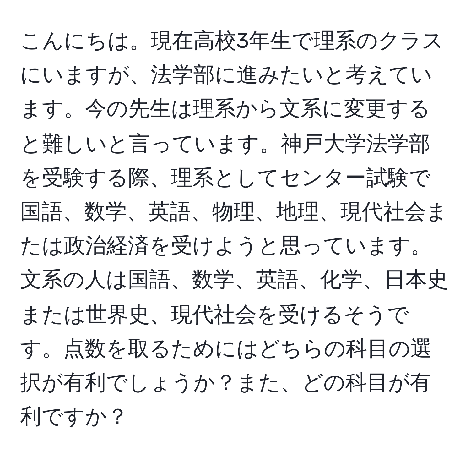 こんにちは。現在高校3年生で理系のクラスにいますが、法学部に進みたいと考えています。今の先生は理系から文系に変更すると難しいと言っています。神戸大学法学部を受験する際、理系としてセンター試験で国語、数学、英語、物理、地理、現代社会または政治経済を受けようと思っています。文系の人は国語、数学、英語、化学、日本史または世界史、現代社会を受けるそうです。点数を取るためにはどちらの科目の選択が有利でしょうか？また、どの科目が有利ですか？