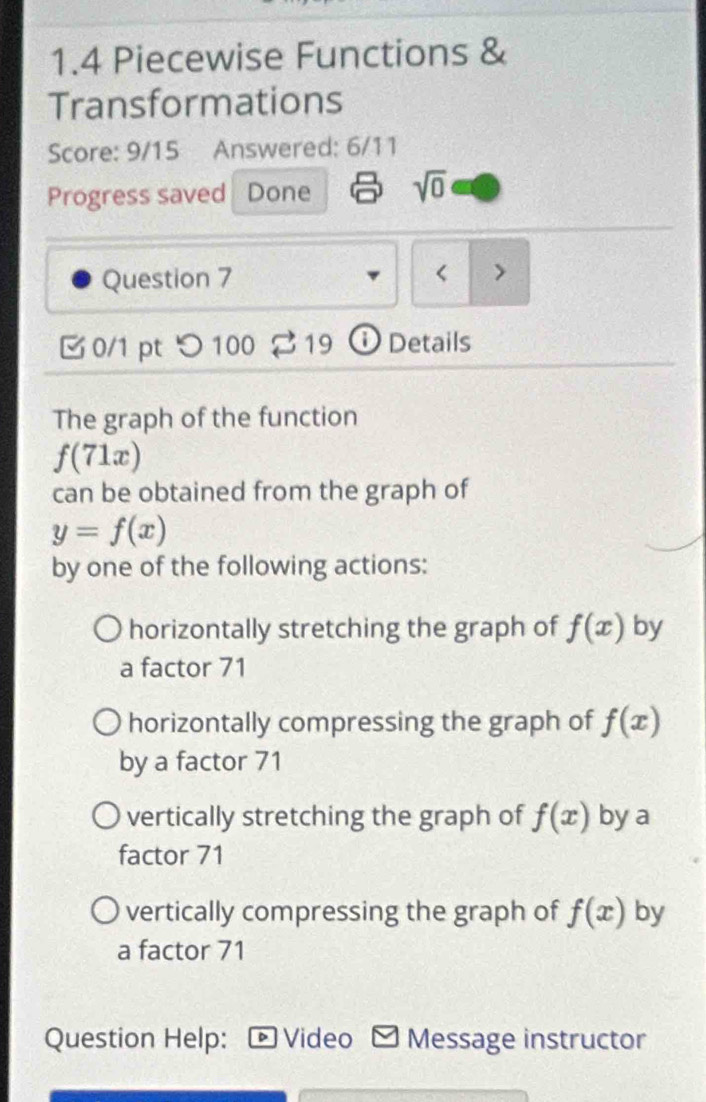 1.4 Piecewise Functions &
Transformations
Score: 9/15 Answered: 6/11
Progress saved Done sqrt(0) 
Question 7
< >
0/1 pt つ100 19 ① Details
The graph of the function
f(71x)
can be obtained from the graph of
y=f(x)
by one of the following actions:
horizontally stretching the graph of f(x) by
a factor 71
horizontally compressing the graph of f(x)
by a factor 71
vertically stretching the graph of f(x) by a
factor 71
vertically compressing the graph of f(x) by
a factor 71
Question Help: Video Message instructor