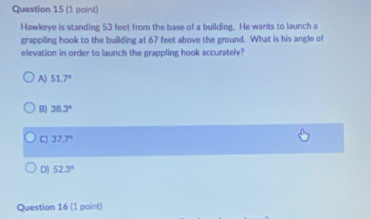 Hawkeye is standing 53 feet from the base of a building. He wants to launch a
grappling hook to the building at 67 feet above the ground. What is his angle of
elevation in order to launch the grappling hook accurately?
A) 51.7°
B) 38.3°
C) 37.7°
D) 52.3°
Question 16 (1 point)