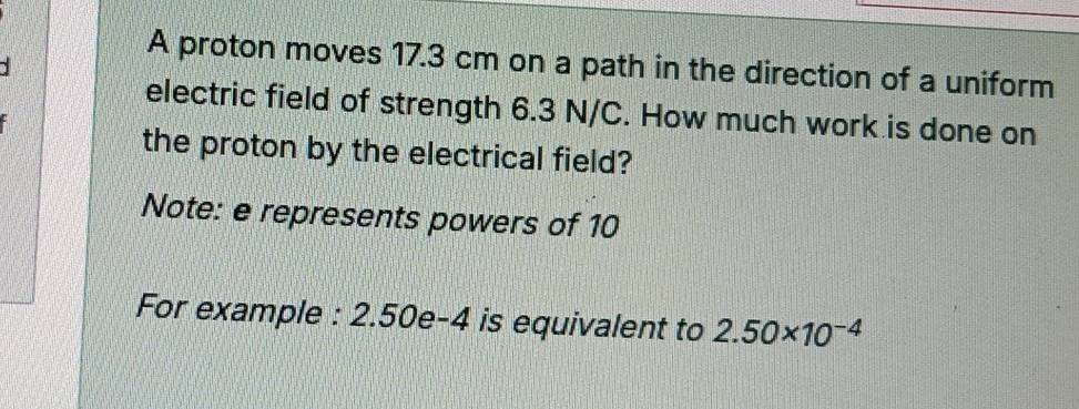 A proton moves 17.3 cm on a path in the direction of a uniform 
electric field of strength 6.3 N/C. How much work is done on 
the proton by the electrical field? 
Note: e represents powers of 10
For example : 2.50e-4 is equivalent to 2.50* 10^(-4)