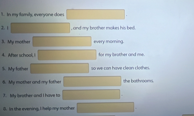 In my family, everyone does 
2. 1  1/□    1/□   180,4) ^circ  , and my brother makes his bed. 
 1/□   
3. My mother □  every morning. 
4. After school, I ∴ △ ADCsim △ ABC ∴ △ ADCsim △ ABC for my brother and me. 
5. My father so we can have clean clothes. 
6. My mother and my father 1 1/2 the bathrooms. 
7. My brother and I have to x=frac 1/2x_2 
8. In the evening, I help my mother □ □ 