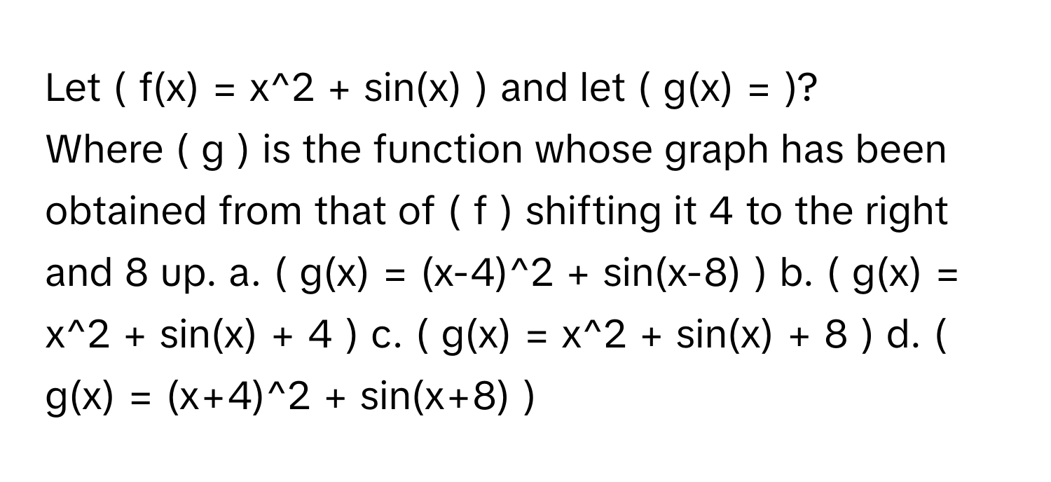 Let ( f(x) = x^2 + sin(x) ) and let ( g(x) = )? 

Where ( g ) is the function whose graph has been obtained from that of ( f ) shifting it 4 to the right and 8 up.  a. ( g(x) = (x-4)^2 + sin(x-8) )  b. ( g(x) = x^2 + sin(x) + 4 )  c. ( g(x) = x^2 + sin(x) + 8 )  d. ( g(x) = (x+4)^2 + sin(x+8) )