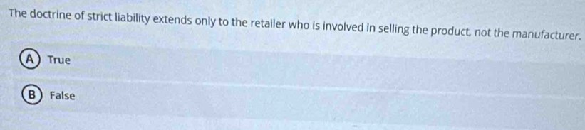 The doctrine of strict liability extends only to the retailer who is involved in selling the product, not the manufacturer.
A True
B  False