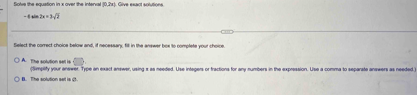 Solve the equation in x over the interval [0,2π ) Give exact solutions.
-6sin 2x=3sqrt(2)
Select the correct choice below and, if necessary, fill in the answer box to complete your choice.
A. The solution set is
(Simplify your answer. Type an exact answer, using π as needed. Use integers or fractions for any numbers in the expression. Use a comma to separate answers as needed.)
B. The solution set is Ø