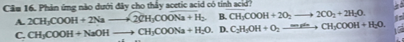 Cầu 16. Phản ứng nào dưới đây cho thấy acetic acid có tính acid?
A. 2CH_3COOH+2Nato 2CH_3COoverline Na+H_2. B. CH_3COOH+2O_2to 2CO_2+2H_2O.
C. CH_3COOH+NaOHto CH_3COONa+H_2O. D. C_2H_5OH+O_2xrightarrow mgleCH_3COOH+H_2O.