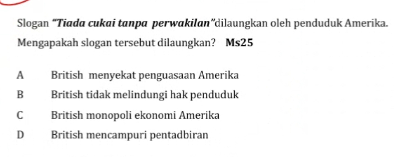 Slogan “Tiada cukai tanpa perwakilan”dilaungkan oleh penduduk Amerika.
Mengapakah slogan tersebut dilaungkan? Ms25
A British menyekat penguasaan Amerika
B British tidak melindungi hak penduduk
C British monopoli ekonomi Amerika
D British mencampuri pentadbiran