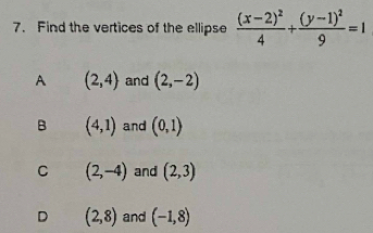 Find the vertices of the ellipse frac (x-2)^24+frac (y-1)^29=1
A (2,4) and (2,-2)
B (4,1) and (0,1)
C (2,-4) and (2,3)
D (2,8) and (-1,8)