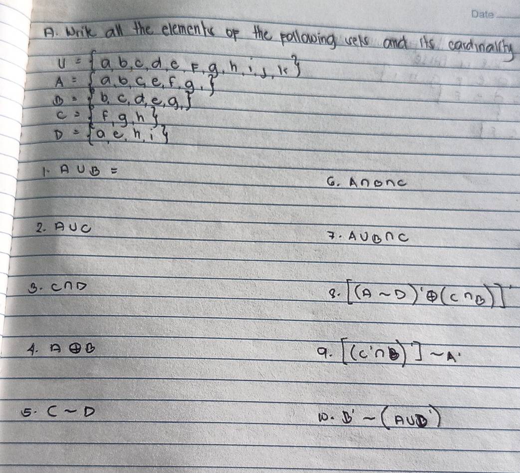 write all the elements of the pollowing vels and its candinallly
U= a,b,c,d,e,f,g,h,i,j,k
A= a,b,c,e,f,g,
B= b,c,d,e,g,
C= f,g,h
D= a,e,h,i
1- A∪ B=
6. Anonc 
2. AUc . AUDnc 
3. cnD 
8. [(Asim D)'oplus (C∩ B)]'
A. A④B
9. [(C∩ B)]sim A
5. Csim D w0. B'-(A∪ D')