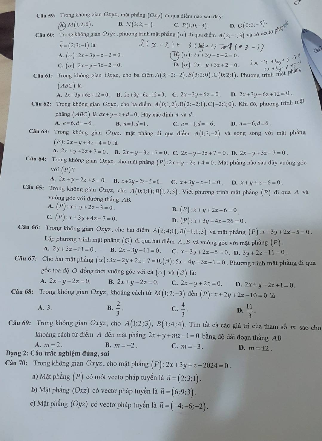 Trong không gian Oxyz, mặt phẳng (Oxy) đi qua điểm nào sau đây:
M(1;2;0). B. N(3;2;-1). C. P(1;0;-3). D. Q(0;2;-5).
Câu 60: Trong không gian Oxyz , phương trình mặt phẳng (α) đi qua điểm A(2;-1;3) và có vectơ pháp
vector n=(2;3;-1) là:
Câu 2
A. (alpha ):2x+3y-z-2=0. B (alpha ):2x+3y-z+2=0.
C. (alpha ):2x-y+3z-2=0. D. (alpha ):2x-y+3z+2=0.
Câu 61: Trong không gian Oxyz, cho ba điểm A(3;-2;-2),B(3;2;0),C(0;2;1). Phương trình mặt phăng
(ABC) là
A. 2x-3y+6z+12=0. B. 2x+3y-6z-12=0. C. 2x-3y+6z=0. D. 2x+3y+6z+12=0.
Câu 62: Trong không gian Oxyz, cho ba điểm A(0;1;2),B(2;-2;1),C(-2;1;0). Khi đó, phương trình mặt
phẳng AB C) là ax+y-z+d=0. Hãy xác định a và d .
A. a=6,d=-6. B. a=1,d=1. C. a=-1,d=-6. D. a=-6,d=6.
Câu 63: Trong không gian Oxyz, mặt phẳng đi qua điểm A(1;3;-2) và song song với mặt phẳng
( P ):2x-y+3z+4=0 là
A. 2x+y+3z+7=0. B. 2x+y-3z+7=0. C. 2x-y+3z+7=0. D. 2x-y+3z-7=0.
Câu 64: Trong không gian Oxyz, cho mặt phẳng (P):2x+y-2z+4=0.  Mặt phẳng nào sau đây vuông góc
với (P)?
A. 2x+y-2z+5=0. B. x+2y+2z-5=0. C. x+3y-z+1=0 D. x+y+z-6=0.
Câu 65: Trong không gian Oxyz, cho A(0;1;1);B(1;2;3). Viết phương trình mặt phẳng (P) đi qua A và
vuông góc với đường thẳng AB.
A. (P):x+y+2z-3=0.
B. (P):x+y+2z-6=0
C. (P):x+3y+4z-7=0.
D. (P):x+3y+4z-26=0.
Câu 66: Trong không gian Oxyz, cho hai điểm A(2;4;1),B(-1;1;3) và mặt phẳng (P):x-3y+2z-5=0.
Lập phương trình mặt phẳng (Q) đi qua hai điểm A , B và vuông góc với mặt phẳng (P).
A. 2y+3z-11=0 B. 2x-3y-11=0. C. x-3y+2z-5=0. D. 3y+2z-11=0.
Câu 67: Cho hai mặt phẳng (alpha ):3x-2y+2z+7=0,(beta ):5x-4y+3z+1=0. Phương trình mặt phẳng đi qua
gốc tọa độ O đồng thời vuông góc với cả (α) và (beta ) là:
A. 2x-y-2z=0. B. 2x+y-2z=0. C. 2x-y+2z=0. D. 2x+y-2z+1=0.
Câu 68: Trong không gian Oxyz , khoảng cách từ M(1;2;-3) đến (P):x+2y+2z-10=01 à
A. 3 . B.  2/3 . C.  4/3 . D.  11/3 .
Câu 69: Trong không gian Oxyz, cho A(1;2;3),B(3;4;4). Tìm tất cả các giá trị của tham số m sao cho
khoảng cách từ điểm A đến mặt phẳng 2x+y+mz-1=0 bằng độ dài đoạn thắng AB
A. m=2. B. m=-2. C. m=-3.
D. m=± 2.
Dạng 2: Câu trắc nghiệm đúng, sai
Câu 70: Trong không gian Oxyz , cho mặt phẳng (P): 2x+3y+z-2024=0.
a) Mặt phẳng (P) có một vectơ pháp tuyến là vector n=(2;3;1).
b) Mặt phẳng (Oxz) có vectơ pháp tuyển là vector n=(6;9;3).
c) Mặt phẳng (Oyz) có vectơ pháp tuyến là vector n=(-4;-6;-2).