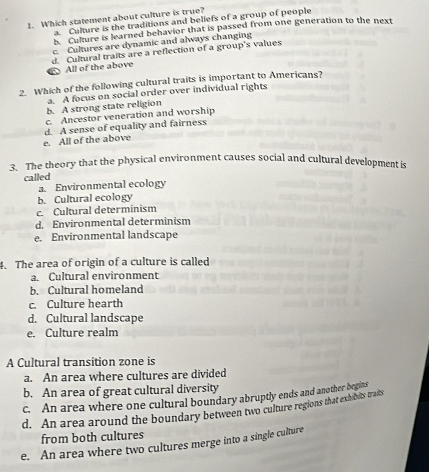 Which statement about culture is true?
a. Culture is the traditions and beliefs of a group of people
b. Culture is learned behavior that is passed from one generation to the next
c. Cultures are dynamic and always changing
d. Cultural traits are a reflection of a group's values
All of the above
2. Which of the following cultural traits is important to Americans?
a. A focus on social order over individual rights
b. A strong state religion
c. Ancestor veneration and worship
d. A sense of equality and fairness
e. All of the above
3. The theory that the physical environment causes social and cultural development is
called
a. Environmental ecology
b. Cultural ecology
c. Cultural determinism
d. Environmental determinism
e. Environmental landscape
4. The area of origin of a culture is called
a. Cultural environment
b. Cultural homeland
c. Culture hearth
d. Cultural landscape
e. Culture realm
A Cultural transition zone is
a. An area where cultures are divided
b. An area of great cultural diversity
c. An area where one cultural boundary abruptly ends and another begins
d. An area around the boundary between two culture regions that exhibits traits
from both cultures
e. An area where two cultures merge into a single culture