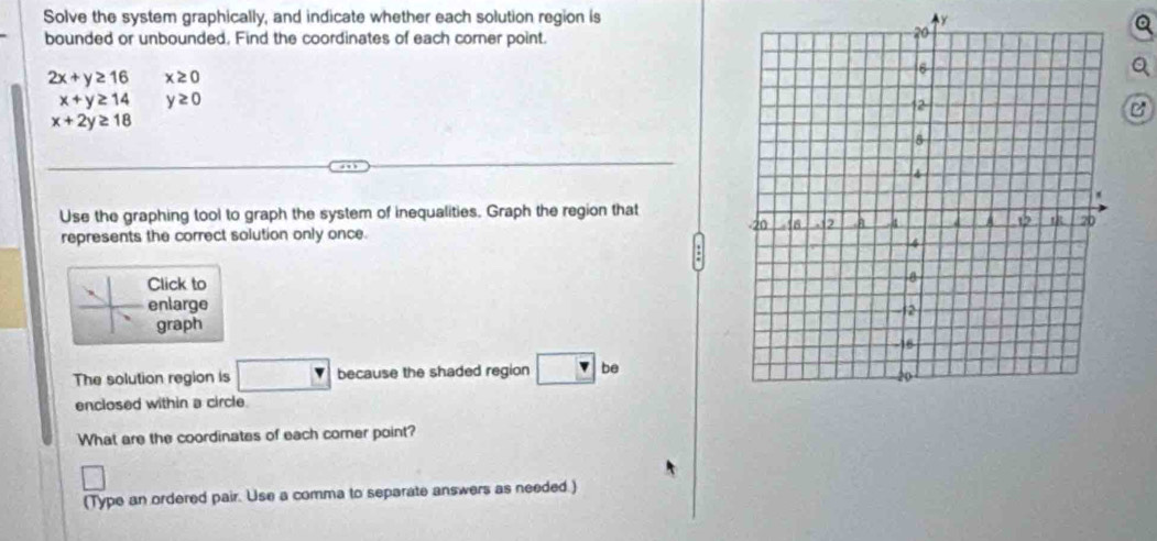 Solve the system graphically, and indicate whether each solution region is y
bounded or unbounded, Find the coordinates of each corner point.
2x+y≥ 16 x≥ 0
x+y≥ 14 y≥ 0
B
x+2y≥ 18
Use the graphing tool to graph the system of inequalities. Graph the region that 
represents the correct solution only once. 
Click to 
enlarge 
graph 
The solution region is because the shaded region be 
enclosed within a circle. 
What are the coordinates of each comer point? 
(Type an ordered pair. Use a comma to separate answers as needed.)