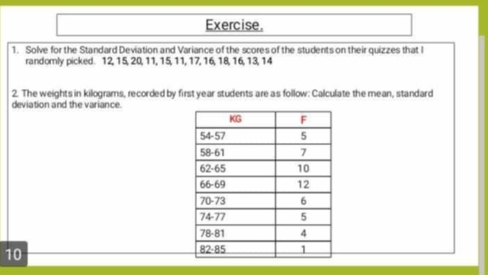 Exercise.
1. Solve for the Standard Deviation and Variance of the scores of the students on their quizzes that I
randomly picked. 12, 15, 20, 11, 15, 11, 17, 16, 18, 16, 13, 14
2. The weights in kilograms, recorded by first year students are as follow: Calculate the mean, standard
deviation and the variance.
10