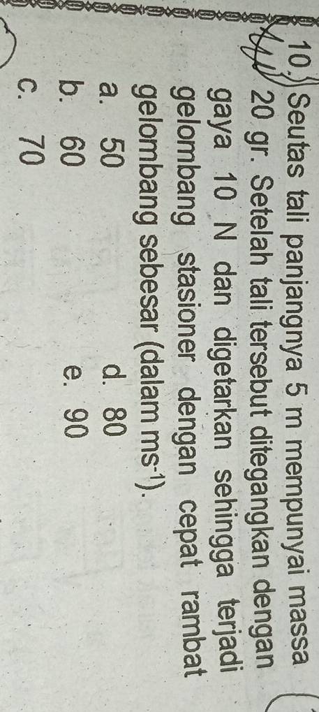 Seutas tali panjangnya 5 m mempunyai massa
4 20 gr. Setelah tali tersebut ditegangkan dengan
gaya 10 N dan digetarkan sehingga terjadi
gelombang stasioner dengan cepat rambat
gelombang sebesar (dalam ms^(-1)).
a. 50 d. 80
b. 60 e. 90
c. 70