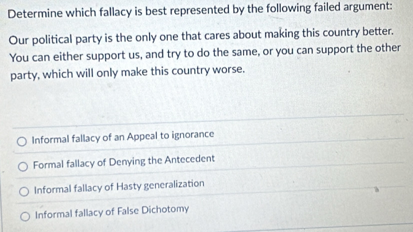 Determine which fallacy is best represented by the following failed argument:
Our political party is the only one that cares about making this country better.
You can either support us, and try to do the same, or you can support the other
party, which will only make this country worse.
Informal fallacy of an Appeal to ignorance
Formal fallacy of Denying the Antecedent
Informal fallacy of Hasty generalization
Informal fallacy of False Dichotomy