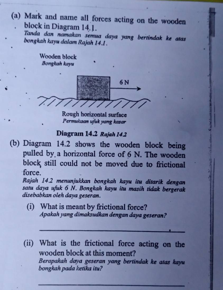 Mark and name all forces acting on the wooden 
block in Diagram 14.1. 
Tanda dan namakan semua daya yang bertindak ke atas 
bongkah kayu dalam Rajah 14.1 . 
Wooden block 
Bongkah kayu
6N
Rough horizontal surface 
Permukaan ufuk yang kasar 
Diagram 14.2 Rajah 14.2 
(b) Diagram 14.2 shows the wooden block being 
pulled by a horizontal force of 6 N. The wooden 
block still could not be moved due to frictional 
force. 
Rajah 14.2 menunjukkan bongkah kayu itu ditarik dengan 
satu daya ufuk 6 N. Bongkah kayu itu masih tidak bergerak 
disebabkan oleh daya geseran. 
(i) What is meant by frictional force? 
Apakah yang dimaksudkan dengan daya geseran? 
_ 
(ii) What is the frictional force acting on the 
wooden block at this moment? 
Berapakah daya geseran yang bertindak ke atas kayu 
bongkah pada ketika itu? 
_