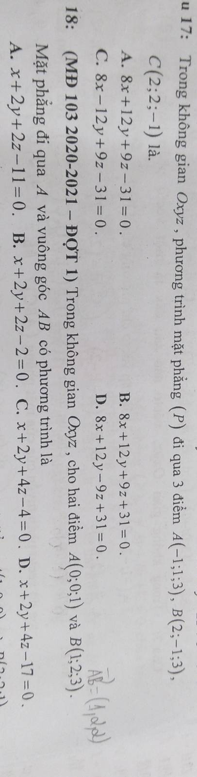 17: Trong không gian Oxyz , phương trình mặt phẳng (P) đi qua 3 điểm A(-1;1;3), B(2;-1;3),
C(2;2;-1) là.
A. 8x+12y+9z-31=0. B. 8x+12y+9z+31=0.
C. 8x-12y+9z-31=0. D. 8x+12y-9z+31=0. 
18: (MĐ 103 2020-2021 - ĐợT 1) Trong không gian Oxyz , cho hai điềm A(0;0;1) và B(1;2;3). 
Mặt phẳng đi qua A và vuông góc AB có phương trình là
A. x+2y+2z-11=0 B. x+2y+2z-2=0. C. x+2y+4z-4=0. D. x+2y+4z-17=0.