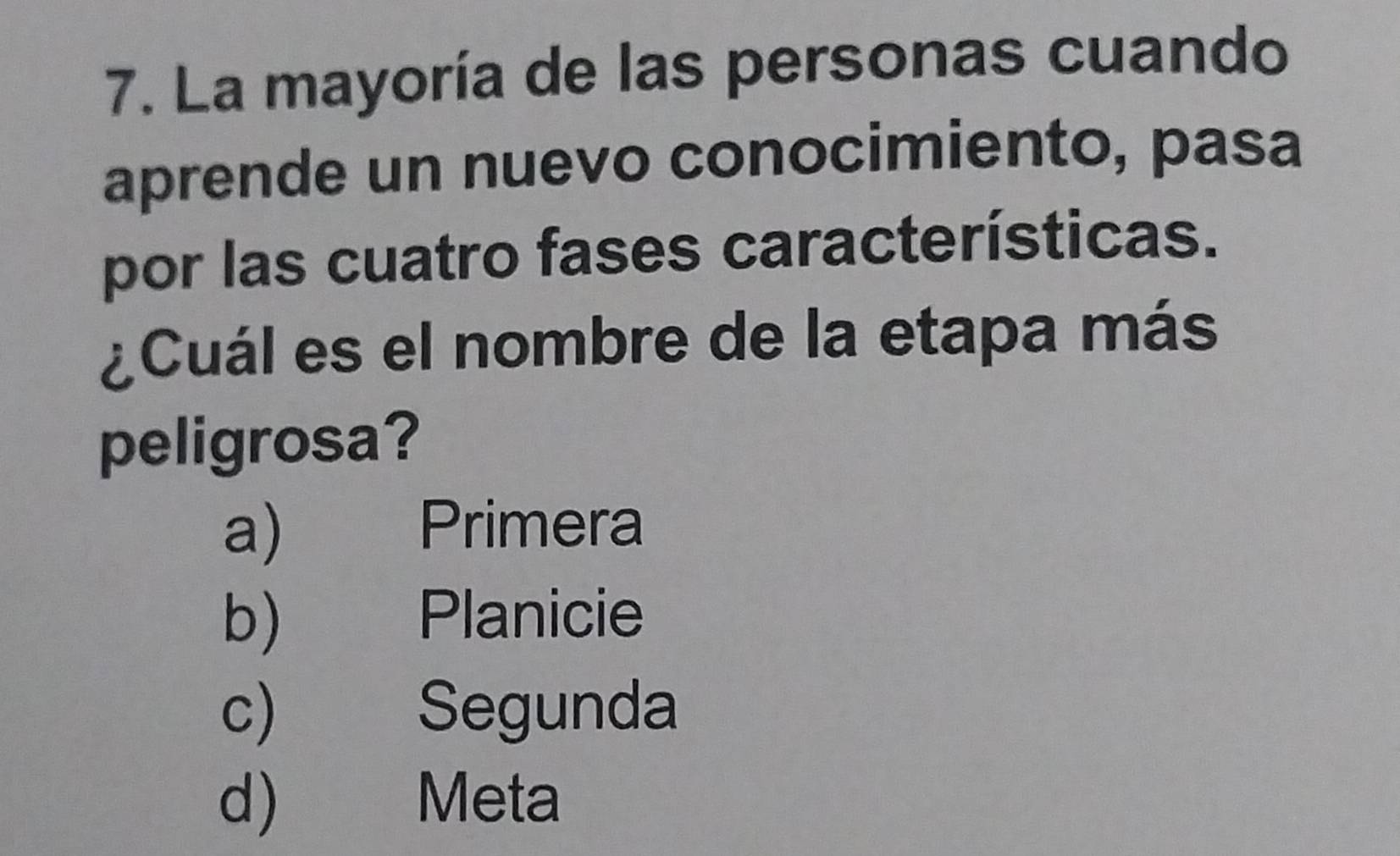 La mayoría de las personas cuando
aprende un nuevo conocimiento, pasa
por las cuatro fases características.
¿Cuál es el nombre de la etapa más
peligrosa?
a) Primera
b) Planicie
c) Segunda
d) Meta