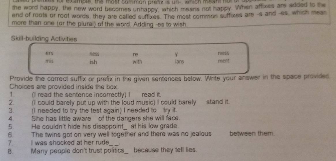 called preiixes for example, the most common prefix is un-, which meant not or opa 
the word happy, the new word becomes unhappy, which means not happy. When affixes are added to the 
end of roots or root words, they are called suffixes. The most common suffixes are -s and -es, which mean 
more than one (or the plural) of the word. Adding -es to wish. 
Skill-building Activities 
ers ness re ness 
mis ish with ians ment 
Provide the correct suffix or prefix in the given sentences below. Write your answer in the space provided. 
Choices are provided inside the box. 
1. (I read the sentence incorrectly) I read it. 
2. (I could barely put up with the loud music) I could barely stand it. 
3. (I needed to try the test again) I needed to try it. 
4. She has little aware of the dangers she will face. 
5. He couldn't hide his disappoint_ at his low grade. 
B. The twins got on very well together and there was no jealous between them. 
7. I was shocked at her rude_ . 
8. Many people don't trust politics_ because they tell lies.