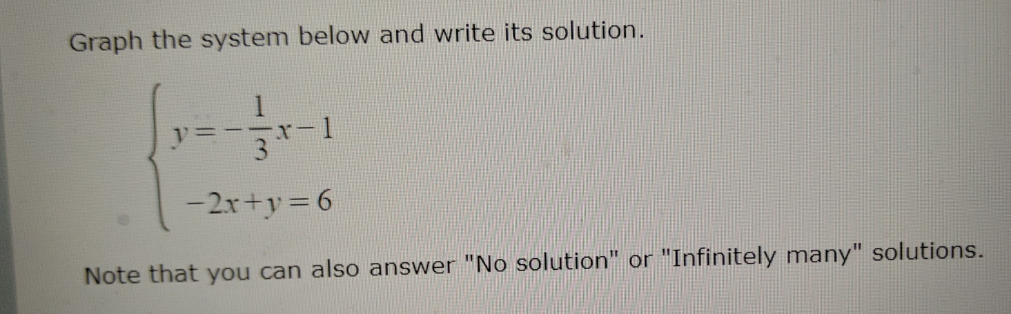 Graph the system below and write its solution.
beginarrayl y=- 1/3 x-1 -2x+y=6endarray.
Note that you can also answer "No solution" or "Infinitely many" solutions.