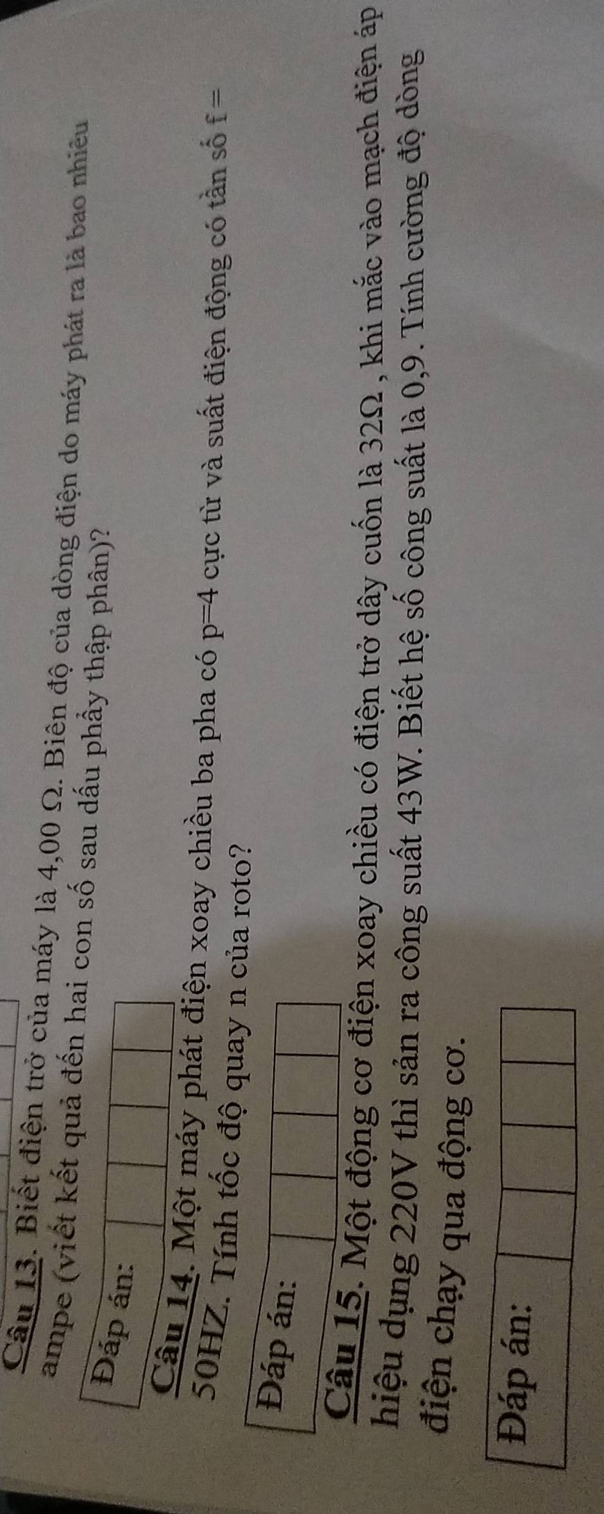Biết điện trở của máy là 4,00 Ω. Biên độ của dòng điện do máy phát ra là bao nhiêu 
ampe (viết kết quả đến hai con số sau dấu phầy thập phân)? 
Đáp án: 
Câu 14. Một máy phát điện xoay chiều ba pha có p=4 cực từ và suất điện động có tần số f=
50HZ. Tính tốc độ quay n của roto? 
Đáp án: 
Câu 15. Một động cơ điện xoay chiều có điện trở dây cuốn là 32Ω , khi mắc vào mạch điện áp 
hiệu dụng 220V thì sản ra công suất 43W. Biết hệ số công suất là 0, 9. Tính cường độ dòng 
điện chạy qua động cơ. 
Đáp án: