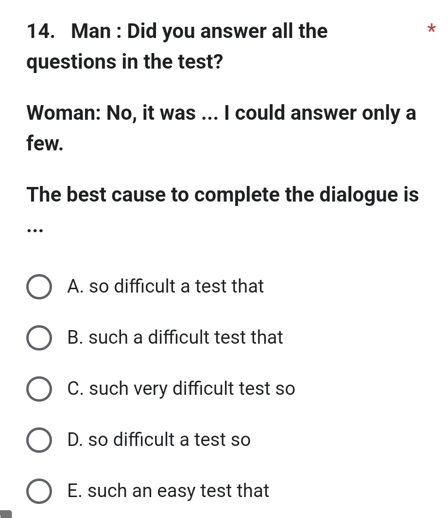 Man : Did you answer all the
*
questions in the test?
Woman: No, it was ... I could answer only a
few.
The best cause to complete the dialogue is
…
A. so difficult a test that
B. such a difficult test that
C. such very difficult test so
D. so difficult a test so
E. such an easy test that