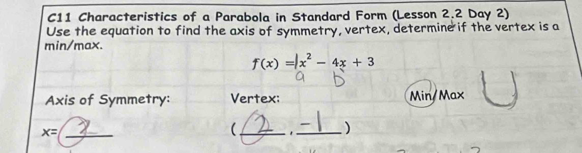 C11 Characteristics of a Parabola in Standard Form (Lesson 2.2 Day 2) 
Use the equation to find the axis of symmetry, vertex, determine if the vertex is a
min/max.
f(x)=|x^2-4x+3
Axis of Symmetry: Vertex: Min/Max
_ x=
(_ 1 _)