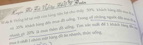 loán 
Luyện Thĩ Tốt 
Ví dụ 8: Thống kê tại một cửa hàng tiện lợi cho thấy 50% khách hàng đến mua đã l 
và 35% khách hàng đến mua đồ uống. Trong số những người đến mua đề la 
nhanh có 20% là mua thêm đồ uống. Tìm xác suất để 1 khách hàng dến của 
mua ít nhất 1 nhóm mặt hàng đồ ăn nhanh, thức uống.