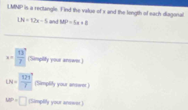 LMNP is a rectangle. Find the value of x and the length of each diagonal
LN=12x-5 and MP=5x+8
x= 13/7  (Simplify your answer.)
LN= 121/7  (Simplify your answer )
MP=□ (Simplify your answer.)